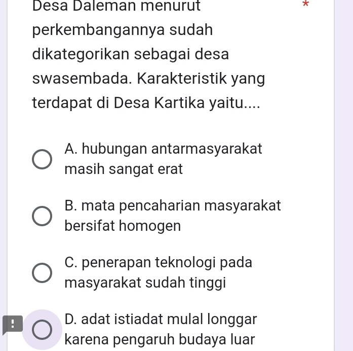 Desa Daleman menurut
perkembangannya sudah
dikategorikan sebagai desa
swasembada. Karakteristik yang
terdapat di Desa Kartika yaitu....
A. hubungan antarmasyarakat
masih sangat erat
B. mata pencaharian masyarakat
bersifat homogen
C. penerapan teknologi pada
masyarakat sudah tinggi
! D. adat istiadat mulal longgar
karena pengaruh budaya luar