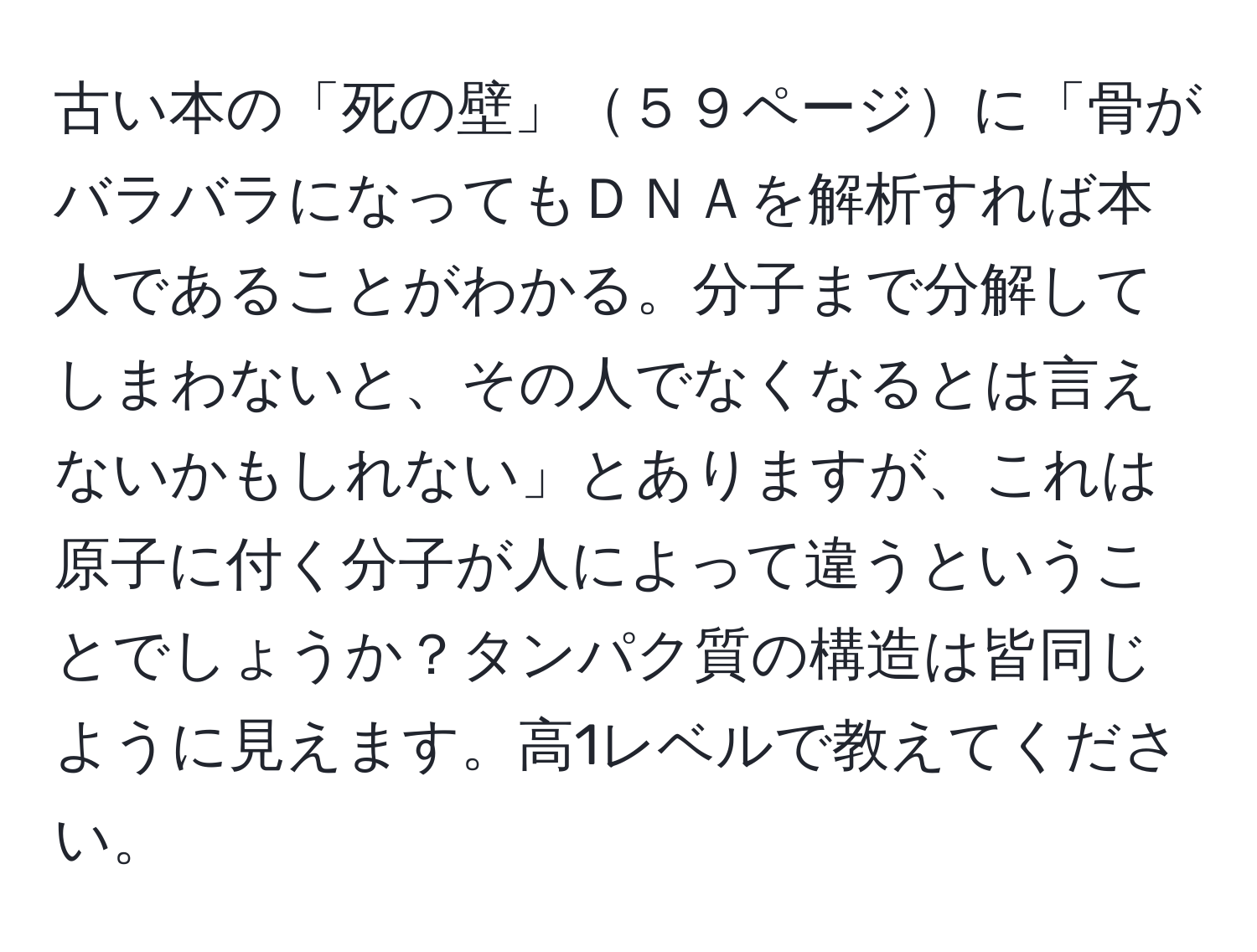 古い本の「死の壁」５９ページに「骨がバラバラになってもＤＮＡを解析すれば本人であることがわかる。分子まで分解してしまわないと、その人でなくなるとは言えないかもしれない」とありますが、これは原子に付く分子が人によって違うということでしょうか？タンパク質の構造は皆同じように見えます。高1レベルで教えてください。