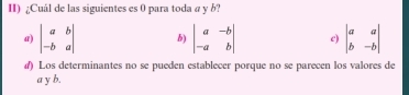 ¿Cuál de las siguientes es 0 para toda a y b?
a) beginvmatrix a&b -b&aendvmatrix b) beginvmatrix a&-b -a&bendvmatrix c) beginvmatrix a&a b&-bendvmatrix
#) Los determinantes no se pueden establecer porque no se parecen los valores de
a y b.