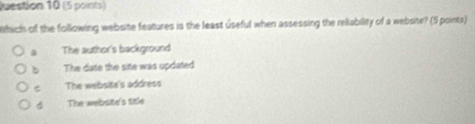 uestion 10 (5 points)
Which off the foillowing website features is the least úseful when assessing the reliability of a website? (5 points)
* The author's background
。 The date the site was updated
C The websita's address
The website's title