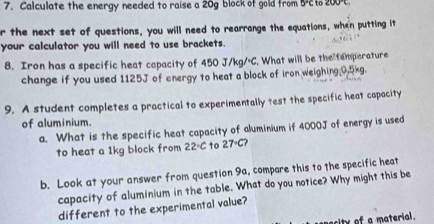 Calculate the energy needed to raise a 20g block of gold from 5o 200°C. 
r the next set of questions, you will need to rearrange the equations, when putting it 
your calculator you will need to use brackets. 
B. Iron has a specific heat capacity of 450 J/kg/C. What will be the femperature 
change if you used 1125J of energy to heat a block of iron weighing 0.5kg. 
9. A student completes a practical to experimentally test the specific heat capacity 
of aluminium. 
a. What is the specific heat capacity of aluminium if 4000J of energy is used 
to heat a 1kg block from 22°C to 27°C
b. Look at your answer from question 9a, compare this to the specific heat 
capacity of aluminium in the table. What do you notice? Why might this be 
different to the experimental value? 
ecity of a material.