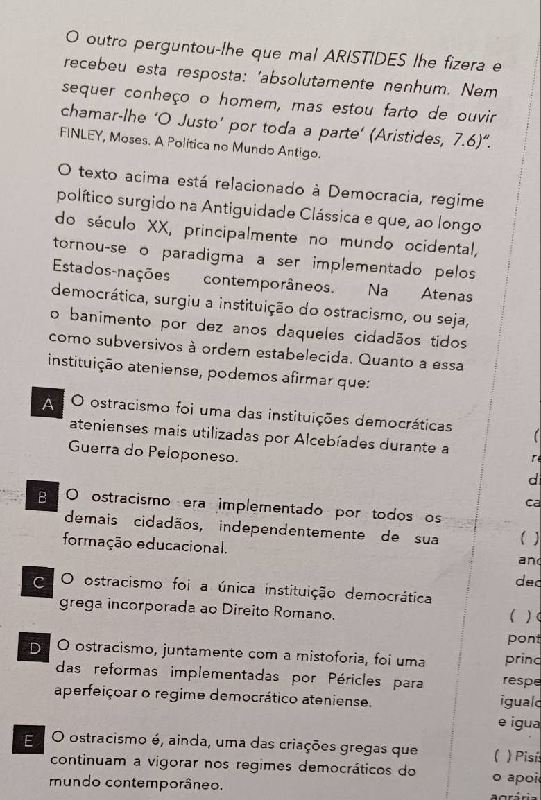 outro perguntou-lhe que mal ARISTIDES lhe fizera e
recebeu esta resposta: ‘absolutamente nenhum. Nem
sequer conheço o homem, mas estou farto de ouvir
chamar-lhe ‘O Justo’ por toda a parte’ (Aristides, 7.6)''. 
FINLEY, Moses. A Política no Mundo Antigo.
texto acima está relacionado à Democracia, regime
político surgido na Antiguidade Clássica e que, ao longo
do século XX, principalmente no mundo ocidental,
tornou-se o paradigma a ser implementado pelos
Estados-nações contemporâneos. Na Atenas
democrática, surgiu a instituição do ostracismo, ou seja,
o banimento por dez anos daqueles cidadãos tidos
como subversivos à ordem estabelecida. Quanto a essa
instituição ateniense, podemos afirmar que:
A O ostracismo foi uma das instituições democráticas

atenienses mais utilizadas por Alcebíades durante a
Guerra do Peloponeso.
re
d
ca
B O ostracismo era implementado por todos os
demais cidadãos, independentemente de sua ( )
formação educacional. and
ded
C O ostracismo foi a única instituição democrática
grega incorporada ao Direito Romano.
 )(
pont
D. O ostracismo, juntamente com a mistoforia, foi uma princ
das reformas implementadas por Péricles para respe
aperfeiçoar o regime democrático ateniense. iguald
e igua
E O ostracismo é, ainda, uma das criações gregas que
( ) Pisís
continuam a vigorar nos regimes democráticos do
mundo contemporâneo.
o apoi