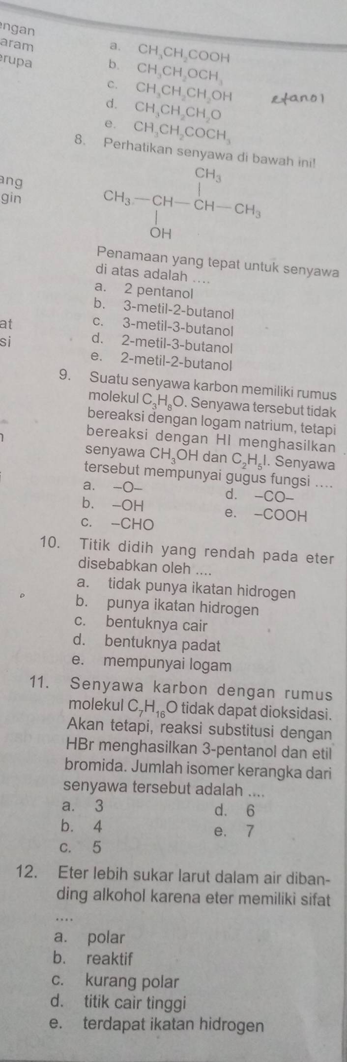 ngan
aram a. CH_3CH_2COOH
rupa b. CH_3CH_2OCH_3
C. CH_3CH_2CH_2OH
d. CH_3CH_2CH_2O
e. CH_3CH_2COCH_3
8. Perhatikan ser wah ini!
ang
gin
CH_3-CH-CH-CH_3
Penamaan yang tepat untuk senyawa
di atas adalah ....
a. 2 pentanol
bù 3-m etil 1.2 -butanol
at
C、 3-me til-3-butanol
si
d. ; 2-metil-3- butanol
e. 2-metil-2-butanol
9. Suatu senyawa karbon memiliki rumus
molekul C_3H_8O. Senyawa tersebut tidak
bereaksi dengan logam natrium, tetapi
bereaksi dengan HI menghasilkan
senyawa CH_3OH dan C_2H_5I. Senyawa
tersebut mempunyai gugus fungsi ....
a. -bigcirc - d. -CO-
bì -OH -
e. - COOH
c. -CHO
10. Titik didih yang rendah pada eter
disebabkan oleh ....
a. tidak punya ikatan hidrogen
b. punya ikatan hidrogen
c. bentuknya cair
d. bentuknya padat
e. mempunyai logam
11. Senyawa karbon dengan rumus
molekul C_7H_16( O tidak dapat dioksidasi.
Akan tetapi, reaksi substitusi dengan
HBr menghasilkan 3-pentanol dan etil
bromida. Jumlah isomer kerangka dari
senyawa tersebut adalah ....
a. 3 d. 6
b. 4 e. 7
c. 5
12. Eter lebih sukar larut dalam air diban-
ding alkohol karena eter memiliki sifat
_. ..
a. polar
b. reaktif
c. kurang polar
d. titik cair tinggi
e. terdapat ikatan hidrogen