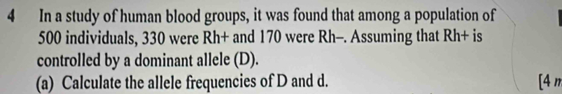 In a study of human blood groups, it was found that among a population of
500 individuals, 330 were Rh+ and 170 were Rh-. Assuming that Rh+ is 
controlled by a dominant allele (D). 
(a) Calculate the allele frequencies of D and d. [4 n