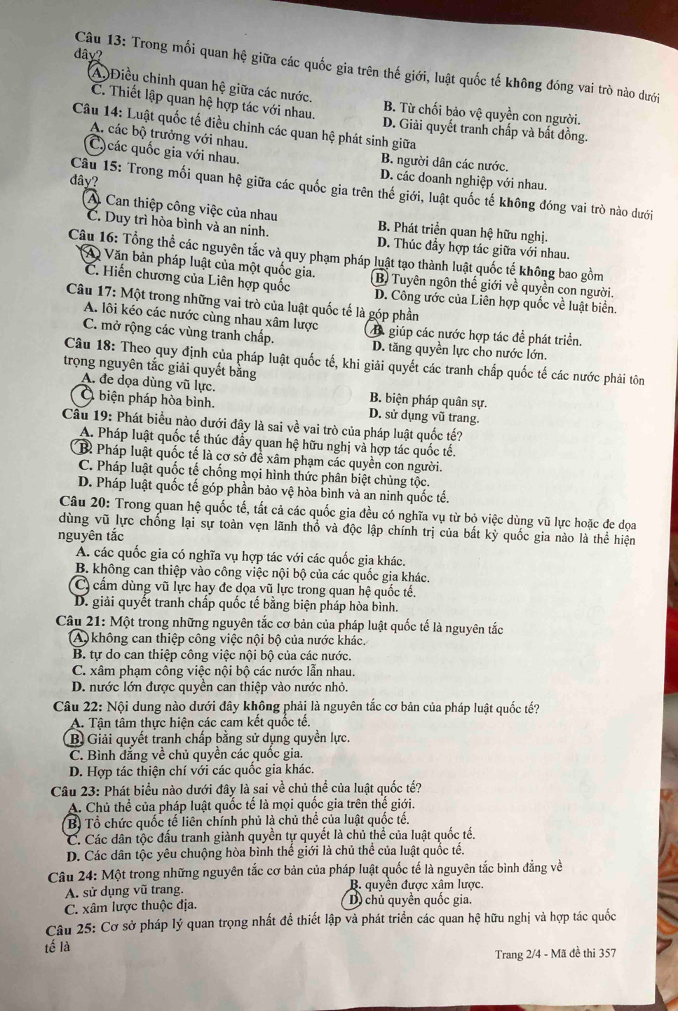 đây?
Câu 13: Trong mối quan hệ giữa các quốc gia trên thế giới, luật quốc tế không đóng vai trò nào dưới
(A.)Điều chỉnh quan hệ giữa các nước. B. Từ chối bảo vệ quyền con người.
C. Thiết lập quan hệ hợp tác với nhau. D. Giải quyết tranh chấp và bất đồng.
Câu 14: Luật quốc tế điều chỉnh các quan hệ phát sinh giữa
A. các bộ trưởng với nhau.
C)các quốc gia với nhau.
B. người dân các nước.
đây?
D. các doanh nghiệp với nhau.
Câu 15: Trong mối quan hệ giữa các quốc gia trên thế giới, luật quốc tế không đóng vai trò nào dưới
A. Can thiệp công việc của nhau B. Phát triển quan hệ hữu nghị.
C. Duy trì hòa bình và an ninh. D. Thúc đầy hợp tác giữa với nhau.
Câu 16: Tổng thể các nguyên tắc và quy phạm pháp luật tạo thành luật quốc tế không bao gồm
A Văn bản pháp luật của một quốc gia. B Tuyên ngôn thế giới về quyền con người.
C. Hiến chương của Liên hợp quốc D. Công ước của Liên hợp quốc về luật biển.
Câu 17: Một trong những vai trò của luật quốc tế là góp phần
A. lôi kéo các nước cùng nhau xâm lược A giúp các nước hợp tác để phát triển.
C. mở rộng các vùng tranh chấp. D. tăng quyền lực cho nước lớn.
Câu 18: Theo quy định của pháp luật quốc tế, khi giải quyết các tranh chấp quốc tế các nước phải tôn
trọng nguyên tắc giải quyết bằng
A. đe dọa dùng vũ lực. B. biện pháp quân sự.
Ở biện pháp hòa bình. D. sử dụng vũ trang.
Cầu 19: Phát biểu nào dưới đây là sai về vai trò của pháp luật quốc tế?
A. Pháp luật quốc tế thúc đẩy quan hệ hữu nghị và hợp tác quốc tế.
B Pháp luật quốc tế là cơ sở để xâm phạm các quyền con người.
C. Pháp luật quốc tế chống mọi hình thức phân biệt chủng tộc.
D. Pháp luật quốc tế góp phần bảo vệ hòa bình và an ninh quốc tế.
Câu 20: Trong quan hệ quốc tế, tất cả các quốc gia đều có nghĩa vụ từ bỏ việc dùng vũ lực hoặc đe dọa
dùng vũ lực chống lại sự toàn vẹn lãnh thổ và độc lập chính trị của bất kỳ quốc gia nào là thể hiện
nguyên tắc
A. các quốc gia có nghĩa vụ hợp tác với các quốc gia khác.
B. không can thiệp vào công việc nội bộ của các quốc gia khác.
C) cấm dùng vũ lực hay đe dọa vũ lực trong quan hệ quốc tế.
D. giải quyết tranh chấp quốc tế bằng biện pháp hòa bình.
Câu 21: Một trong những nguyên tắc cơ bản của pháp luật quốc tế là nguyên tắc
(A) không can thiệp công việc nội bộ của nước khác.
B. tự do can thiệp công việc nội bộ của các nước
C. xâm phạm công việc nội bộ các nước lẫn nhau.
D. nước lớn được quyền can thiệp vào nước nhỏ.
Câu 22: Nội dung nào dưới đây không phải là nguyên tắc cơ bản của pháp luật quốc tế?
A. Tận tâm thực hiện các cam kết quốc tế.
B Giải quyết tranh chấp bằng sử dụng quyền lực.
C. Bình đẳng về chủ quyền các quốc gia.
D. Hợp tác thiện chí với các quốc gia khác.
Câu 23: Phát biểu nào dưới đây là sai về chủ thể của luật quốc tế?
A. Chủ thể của pháp luật quốc tế là mọi quốc gia trên thế giới.
B) Tổ chức quốc tế liên chính phủ là chủ thể của luật quốc tế.
C. Các dân tộc đấu tranh giành quyền tự quyết là chủ thể của luật quốc tế.
D. Các dân tộc yêu chuộng hòa bình thế giới là chủ thể của luật quốc tế.
Câu 24: Một trong những nguyên tắc cơ bản của pháp luật quốc tế là nguyên tắc bình đẳng về
A. sử dụng vũ trang. B. quyền được xâm lược.
C. xâm lược thuộc địa. D chủ quyền quốc gia.
Câu 25: Cơ sở pháp lý quan trọng nhất để thiết lập và phát triển các quan hệ hữu nghị và hợp tác quốc
tế là
Trang 2/4 - Mã đề thi 357