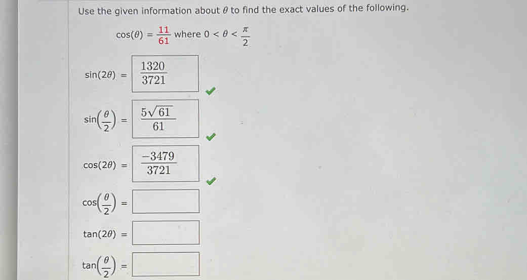 Use the given information about θto find the exact values of the following.
cos (θ )= 11/61 where0
sin (2θ )=  1320/3721 
sin ( θ /2 )= 5sqrt(61)/61 
cos (2θ )= (-3479)/3721 
cos ( θ /2 )=□
tan (2θ )=□
tan ( θ /2 )=□