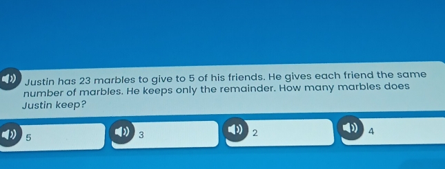 Justin has 23 marbles to give to 5 of his friends. He gives each friend the same
number of marbles. He keeps only the remainder. How many marbles does
Justin keep?
4
5
3
2