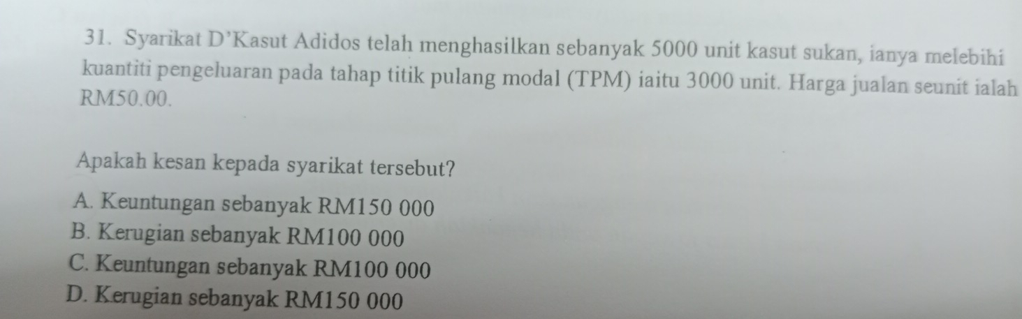 Syarikat D'K Kasut Adidos telah menghasilkan sebanyak 5000 unit kasut sukan, ianya melebihi
kuantiti pengeluaran pada tahap titik pulang modal (TPM) iaitu 3000 unit. Harga jualan seunit ialah
RM50.00.
Apakah kesan kepada syarikat tersebut?
A. Keuntungan sebanyak RM150 000
B. Kerugian sebanyak RM100 000
C. Keuntungan sebanyak RM100 000
D. Kerugian sebanyak RM150 000