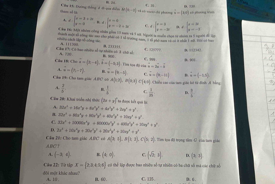 te
B. 24. C. 35 . D. 720 .
_
Câu 15: Đường thẳng đ đi qua điểm M(0;-2) và có vectơ chi phương vector u=(3,0)
tham số là: có phương trình
A. d:beginarrayl x=3+2t y=0endarray.. B. d:beginarrayl x=0 y=-2+3tendarray. . C. d:beginarrayl x=3 y=-2tendarray. . D. d:beginarrayl x=3t y=-2endarray.
Câu 16: Một nhóm công nhân gồm 15 nam và 5 nữ. Người ta muồn chọn từ nhóm ra 5 người để lập
thành một tổ công tác sao cho phải có 1 tổ trưởng nam, 1 tổ phó nam và có ít nhất 1 nữ. Hỏi có bao
nhiêu cách lập tổ công tác.
A. 111300. B. 233355.
Câu 17: Có bao nhiêu số tự nhiên có 3 chữ số: C. 125777. D. 112342.
A. 720 . B. 900 . C. 999 . D. 901 .
Câu 18: Cho vector a=(2;-4),vector b=(-5;3). Tìm tọa độ của vector u=2vector a-vector b
A. vector u=(7;-7). B. vector u=(9;-5). C. vector u=(9;-11) D. vector u=(-1;5).
Câu 19: Cho tam giác ABC có A(1;2),B(0;3)C(4;0) 1. Chiều cao của tam giác kẻ từ đinh A bằng:
B.
A.  2/5 .  1/5 . C.  1/25 . D.  3/5 .
Câu 20: Khai triển nhị thức (2x+y)^5 ta được kết quả là:
A. 32x^5+16x^4y+8x^3y^2+4x^2y^3+2xy^4+y^5.
B. 32x^5+80x^4y+80x^3y^2+40x^2y^3+10xy^4+y^5.
C. 32x^5+10000x^4y+80000x^3y^2+400x^2y^3+10xy^4+y^5.
D. 2x^5+10x^4y+20x^3y^2+20x^2y^3+10xy^4+y^5.
Câu 21: Cho tam giác ABC có A(3;5),B(1;2),C(5;2). Tìm tọa độ trọng tâm G của tam giác
ABC？
A. (-3;4). B. (4;0). C. (sqrt(2);3). D. (3;3).
Câu 22: Từ tập X= 2;3;4;5;6 có thể lập được bao nhiêu số tự nhiên có ba chữ số mà các chữ số
đôi một khác nhau?
A. 10 . B. 60 . C. 125 . D. 6 .