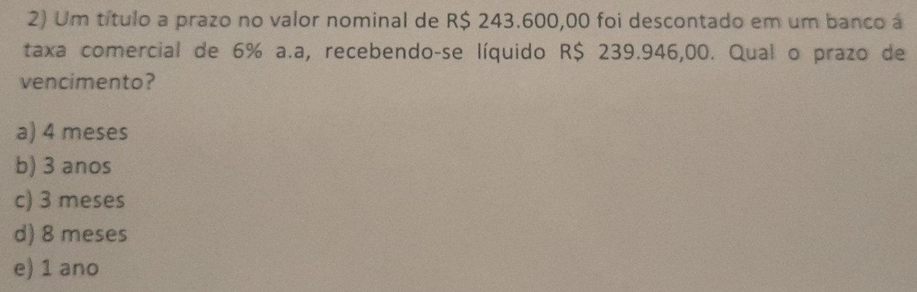 Um título a prazo no valor nominal de R$ 243.600,00 foi descontado em um banco á
taxa comercial de 6% a.a, recebendo-se líquido R$ 239.946,00. Qual o prazo de
vencimento?
a) 4 meses
b) 3 anos
c) 3 meses
d) 8 meses
e) 1 ano