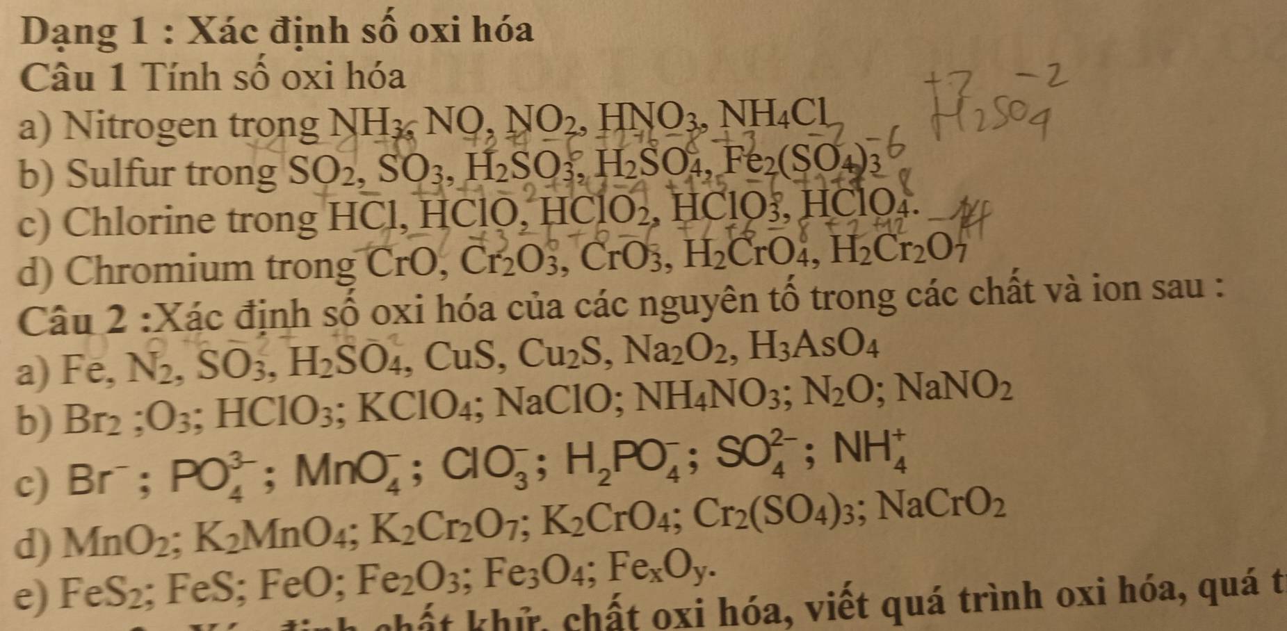 Dạng 1 : Xác định số oxi hóa
Câu 1 Tính số oxi hóa
a) Nitrogen trong NH_36NO,NO_2,HNO_3,NH_4Cl
b) Sulfur trong SO_2,SO_3,H_2SO_3,H_2SO_4,Fe_2(SO_4)_3
c) Chlorine trong HCl, HClO, 1 HClO_2,HClO_3,HClO
d) Chromium trong C T^ 0, Cr_2O_3,CrO_3,H_2CrO_4,H_2Cr_2O_7
Câu 2 :Xác định số oxi hóa của các nguyên tổ trong các chất và ion sau :
a) Fe,N_2,SO_3,H_2SO_4 , CuS, Cu_2S,Na_2O_2,H_3AsO_4
b) Br_2;O_3;HCIO_3;KCIO_4; NaClO; NH_4NO_3;N_2O;NaNO_2
c) Br^-;PO_4^((3-);MnO_4^-;ClO_3^-;H_2)PO_4^(-;SO_4^(2-);NH_4^+
d) MnO_2);K_2MnO_4;K_2Cr_2O_7;K_2CrO_4;Cr_2(SO_4)_3;NaCrO_2
e) FeS_2 ;FeS;FeO;Fe_2O_3;Fe_3O_4;Fe_xO_y.
chất khử, chất oxi hóa, viết quá trình oxi hóa, quá t