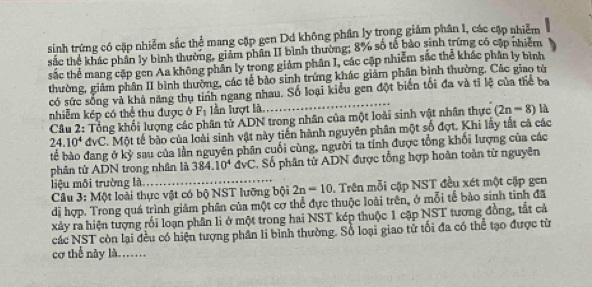 sinh trứng có cặp nhiễm sắc thể mang cặp gen Dd không phân ly trong giảm phân 1, các cập nhiễm
sắc thể khác phân ly bình thường, giảm phân II bình thường; 8% số tế bào sinh trừng có cập nhiêm
sắc thể mang cặp gen Aa không phân ly trong giảm phân I, các cặp nhiễm sắc thể khác phân ly bình
thường, giảm phân II bình thường, các tế bảo sinh trứng khác giảm phân bình thường. Các giao tử
có sức sống và khá năng thụ tinh ngang nhau. Số loại kiểu gen đột biển tối đa và tỉ lệ của thể ba
nhiễm kép có thể thu được ở F_1 lần lượt là. (2n-8) là
Câu 2: Tổng khối lượng các phân tử ADN trong nhân của một loài sinh vật nhân thực
24.10^4dvC T. Một tế bào của loài sinh vật này tiền hành nguyên phân một số đợt. Khi lấy tắt cả các
bể bào đang ở kỳ sau của lần nguyên phân cuối cùng, người ta tỉnh được tổng khối lượng của các
phân tử ADN trong nhân là 384.10^4 dvC, Số phân tử ADN được tổng hợp hoàn toàn từ nguyên
liệu môi trường là
Câu 3: Một loài thực vật có bộ NST lưỡng bội 2n=10.  Trên mỗi cặp NST đều xét một cặp gen
dị hợp. Trong quá trình giảm phân của một cơ thể đực thuộc loài trên, ở mỗi tế bào sinh tinh đã
xảy ra hiện tượng rồi loạn phần li ở một trong hai NST kép thuộc 1 cập NST tương đồng, tắt cả
các NST còn lại đều có hiện tượng phân li bình thường. Số loại giao tử tối đa có thể tạo được từ
cơ thể này là……