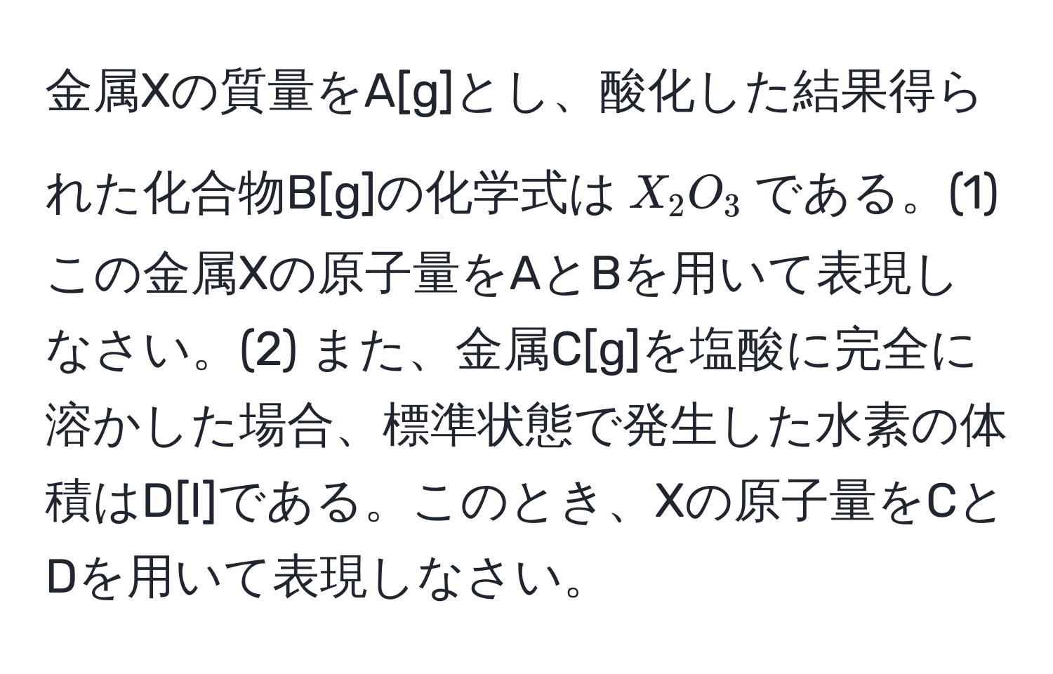 金属Xの質量をA[g]とし、酸化した結果得られた化合物B[g]の化学式は$X_2O_3$である。(1) この金属Xの原子量をAとBを用いて表現しなさい。(2) また、金属C[g]を塩酸に完全に溶かした場合、標準状態で発生した水素の体積はD[l]である。このとき、Xの原子量をCとDを用いて表現しなさい。