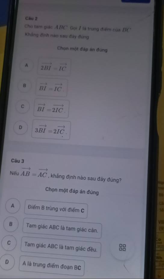 Cầu 2
Cho tam giác ABC. Gọi 1 là trung điểm của BC
Khẳng định nào sau đãy đung
Chọn một đáp án đùng
A vector 2BI=vector IC
B vector BI=vector IC.
C vector BI=vector 2IC.
D 3vector BI=2vector IC. 
Câu 3
Nếu vector AB=vector AC , khẳng định nào sau đây đúng?
Chọn một đáp án đúng
A Điểm B trùng với điểm C
B Tam giác ABC là tam giác cân.
0□
C Tam giác ABC là tam giác đều. 0□
D A là trung điểm đoạn BC