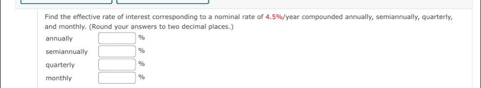 Find the effective rate of interest corresponding to a nominal rate of 4.5%/year compounded annually, semiannually, quarterly, 
and monthly. (Round your answers to two decimal places.) 
annually □ %
semiannually □ %
quarterly □ %
monthly □ %