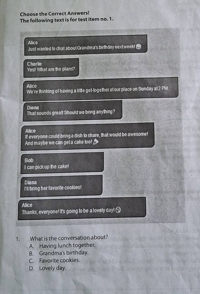 Choose the Correct Answers!
The following text is for test item no. 1.
Alice
Just wanted to chat about Grandma's birthday next week! @
Charlie
Yes! What are the plans?
Alice
We're thinking of having a little get-together at our place on Sunday at 2 PM
Diana
That sounds great! Should we bring anything?
Alice
If everyone could bring a dish to share, that would be awesome!
And maybe we can get a cake too!
Bob
I can pick up the cake!
Diana
I'll bring her favorite cookies!
Alice
Thanks, everyone! It's going to be a lovely day!
1. What is the conversation about?
A. Having lunch together.
B. Grandma's birthday.
C. Favorite cookies.
D. Lovely day.