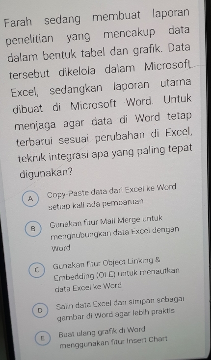 Farah sedang membuat laporan
penelitian yang mencakup data
dalam bentuk tabel dan grafik. Data
tersebut dikelola dalam Microsoft
Excel, sedangkan laporan utama
dibuat di Microsoft Word. Untuk
menjaga agar data di Word tetap
terbarui sesuai perubahan di Excel,
teknik integrasi apa yang paling tepat
digunakan?
A Copy-Paste data dari Excel ke Word
setiap kali ada pembaruan
B Gunakan fitur Mail Merge untuk
menghubungkan data Excel dengan
Word
C Gunakan fitur Object Linking &
Embedding (OLE) untuk menautkan
data Excel ke Word
D Salin data Excel dan simpan sebagai
gambar di Word agar lebih praktis
E Buat ulang grafik di Word
menggunakan fitur Insert Chart