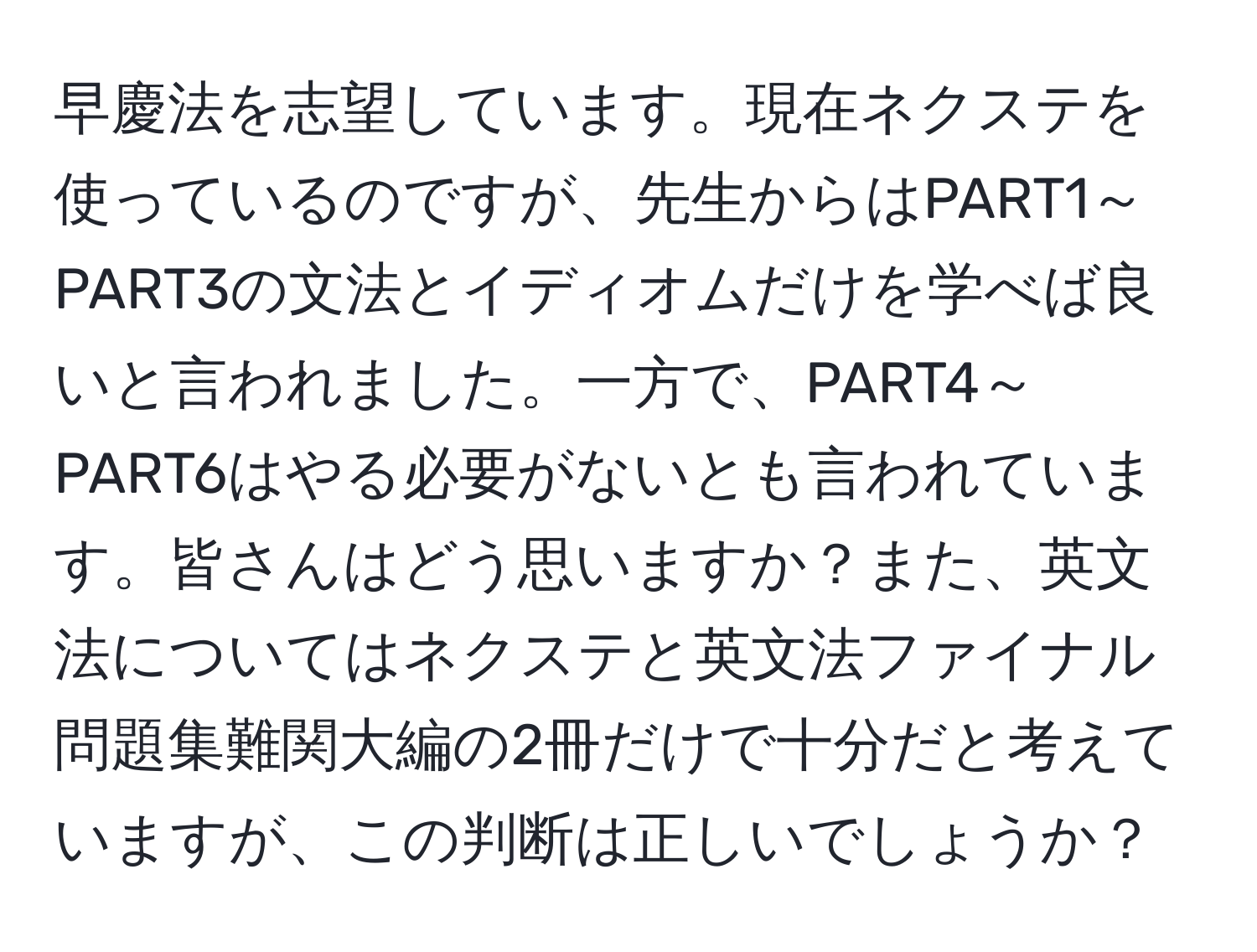 早慶法を志望しています。現在ネクステを使っているのですが、先生からはPART1～PART3の文法とイディオムだけを学べば良いと言われました。一方で、PART4～PART6はやる必要がないとも言われています。皆さんはどう思いますか？また、英文法についてはネクステと英文法ファイナル問題集難関大編の2冊だけで十分だと考えていますが、この判断は正しいでしょうか？