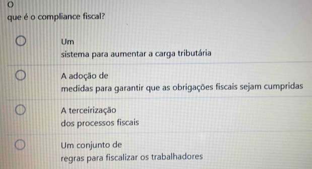 que é o compliance fiscal?
Um
sistema para aumentar a carga tributária
A adoção de
medidas para garantir que as obrigações fiscais sejam cumpridas
A terceirização
dos processos fiscais
Um conjunto de
regras para fiscalizar os trabalhadores