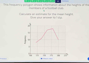 1C 10 √ IF Summary 
This frequency polygon shows information about the heights of the 
members of a football club. 
Calculate an estimate for the mean height. 
Give your answer to 1 d.p.
20
15
10
5
。
100 125 150 175 200
Previous * Watch video 225