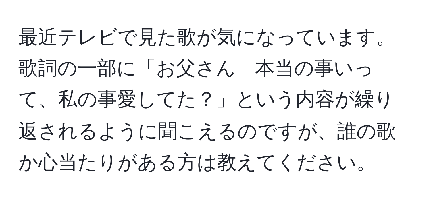 最近テレビで見た歌が気になっています。歌詞の一部に「お父さん　本当の事いって、私の事愛してた？」という内容が繰り返されるように聞こえるのですが、誰の歌か心当たりがある方は教えてください。