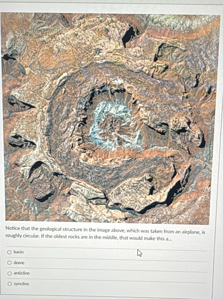 No
roughly circular. If the oldest rocks are in the middle, that would make this a...
basin
dome
anticline
syncline