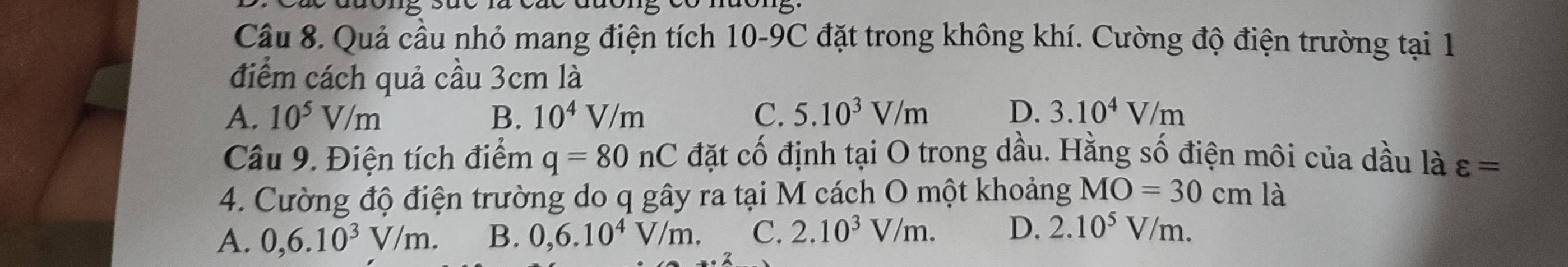 Quả cầu nhỏ mang điện tích 10-9C đặt trong không khí. Cường độ điện trường tại 1
điểm cách quả cầu 3cm là
A. 10^5V/m B. 10^4V/m C. 5.10^3V/m D. 3.10^4V/m
Câu 9. Điện tích điểm q=80nC đặt cố định tại O trong dầu. Hằng số điện môi của dầu là varepsilon =
4. Cường độ điện trường do q gây ra tại M cách O một khoảng MO=30cm là
A. 0, 6.10^3V/m. B. 0, 6.10^4V/m. C. 2.10^3V/m. D. 2.10^5V/m.