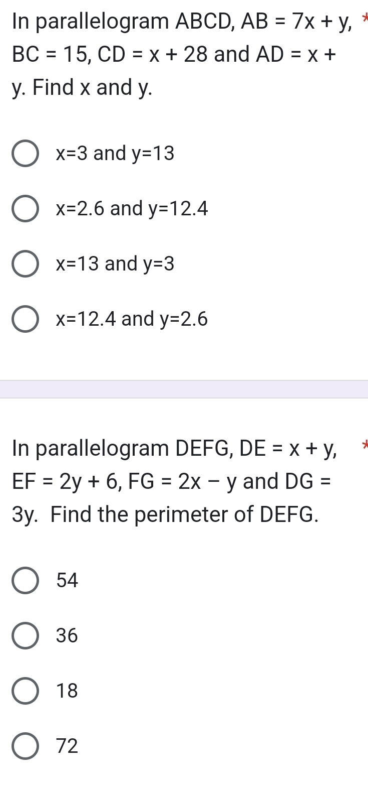 In parallelogram ABCD, AB=7x+y, ×
BC=15, CD=x+28 and AD=x+
y. Find x and y.
x=3 and y=13
x=2.6 and y=12.4
x=13 and y=3
x=12.4 and y=2.6
In parallelogram DEFG, DE=x+y,
EF=2y+6, FG=2x-y and DG=
3y. Find the perimeter of DEFG.
54
36
18
72