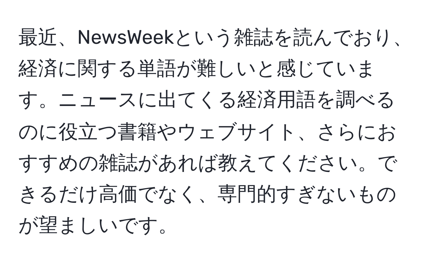 最近、NewsWeekという雑誌を読んでおり、経済に関する単語が難しいと感じています。ニュースに出てくる経済用語を調べるのに役立つ書籍やウェブサイト、さらにおすすめの雑誌があれば教えてください。できるだけ高価でなく、専門的すぎないものが望ましいです。