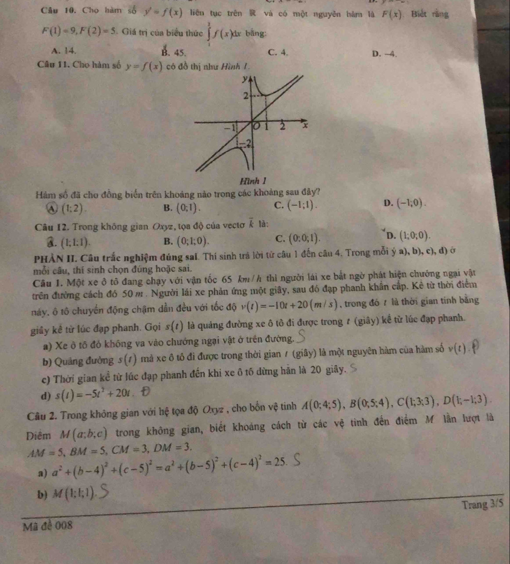 Cho hàm số y'=f(x) liên tục trên  và có một nguyên hàm là F(x) Biết rằng
F(1)=9,F(2)=5 Giá trị của biểu thức ∈tlimits^2f(x)dx bāng:
A. 14. B. 45. C. 4. D. -4.
Câu 11. Cho hàm số y=f(x) có đồ thị như Hình 1
y
2
-1 0 2 x
−-2
Hình 1
Hàm số đã cho đồng biến trên khoảng nào trong các khoảng sau đây?
a (1:2).
C.
D.
B. (0;1). (-1;1). (-1;0).
Câu 12. Trong không gian Oxyz, tọa độ của vectơ overline k tà:
C.
A. (1;1:1). B. (0;1;0). (0:0;1).
D. (1;0;0).
PHÀN II. Câu trắc nghiệm đúng sai. Thí sinh trả lời từ câu 1 đến câu 4. Trong mỗi ý a), b), c), d) ở
mỗi câu, thí sinh chọn đúng hoặc sai.
Câu 1. Một xe ô tô đang chạy với vận tốc 65 km/h thì người lái xe bắt ngờ phát hiện chướng ngại vật
trên đường cách đó 50 m. Người lái xe phản ứng một giây, sau đó đạp phanh khẩn cấp. Kẻ từ thời điểm
nảy, ô tô chuyển động chậm dần đều với tốc độ v(t)=-10t+20(m/s) , trong đó 7 là thời gian tính bằng
giây kê từ lúc đạp phanh. Gọi s(t) là quảng đường xe ô tô đi được trong t (giây) kể từ lúc đạp phanh.
a) Xe ô tô đó không va vào chướng ngại vật ở trên đường.
b) Quảng đường s(t) )  mà xe ô tổ đi được trong thời gian / (giây) là một nguyên hàm của hàm số v(t)
c) Thời gian kể từ lúc đạp phanh đến khi xe ô tố dừng hãn là 20 giây.
d) s(t)=-5t^2+20t
Câu 2. Trong không gian với hệ tọa độ Oxyz , cho bốn vệ tinh A(0;4;5),B(0;5;4),C(1;3;3),D(1;-1;3).
Diêm M(a;b;c) trong không gian, biết khoảng cách từ các vệ tinh đến điểm M lần lượt là
AM=5,BM=5,CM=3,DM=3,
a) a^2+(b-4)^2+(c-5)^2=a^2+(b-5)^2+(c-4)^2=25
b) M(1;1;1)
Mã để 008 Trang 3/5