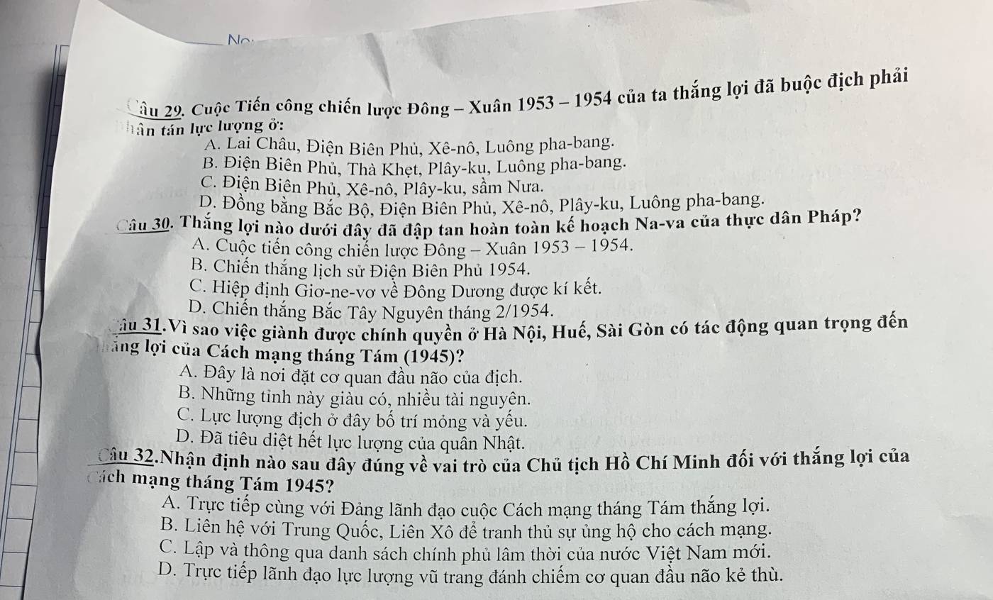 No
ầu 29. Cuộc Tiến công chiến lược Đông - Xuân 1953 - 1954 của ta thắng lợi đã buộc địch phải
tân tán lực lượng ở:
A. Lai Châu, Điện Biên Phủ, Xê-nô, Luông pha-bang.
B. Điện Biên Phủ, Thà Khẹt, Plây-ku, Luông pha-bang.
C. Điện Biên Phủ, Xê-nô, Plây-ku, sầm Nưa.
D. Đồng bằng Bắc Bộ, Điện Biên Phủ, Xê-nô, Plây-ku, Luông pha-bang.
Câu 30. Thắng lợi nào dưới đây đã đập tan hoàn toàn kế hoạch Na-va của thực dân Pháp?
A. Cuộc tiến công chiến lược Đông - Xuân 1953 - 1954.
B. Chiến thắng lịch sử Điện Biên Phủ 1954.
C. Hiệp định Giơ-ne-vơ về Đông Dương được kí kết.
D. Chiến thắng Bắc Tây Nguyên tháng 2/1954.
ầu 31.Vì sao việc giành được chính quyền ở Hà Nội, Huế, Sài Gòn có tác động quan trọng đến
lăng lợi của Cách mạng tháng Tám (1945)?
A. Đây là nơi đặt cơ quan đầu não của địch.
B. Những tỉnh này giảu có, nhiều tài nguyên.
C. Lực lượng địch ở đây bố trí mỏng và yếu.
D. Đã tiêu diệt hết lực lượng của quân Nhật.
Câu 32.Nhận định nào sau đây đúng về vai trò của Chủ tịch Hồ Chí Minh đối với thắng lợi của
Cách mạng tháng Tám 1945?
A. Trực tiếp cùng với Đảng lãnh đạo cuộc Cách mạng tháng Tám thắng lợi.
B. Liên hệ với Trung Quốc, Liên Xô để tranh thủ sự ủng hộ cho cách mạng.
C. Lập và thông qua danh sách chính phủ lâm thời của nước Việt Nam mới.
D. Trực tiếp lãnh đạo lực lượng vũ trang đánh chiếm cơ quan đầu não kẻ thù.