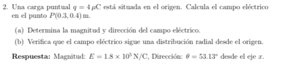 Una carga puntual q=4mu C está situada en el origen. Calcula el campo eléctrico 
en el punto P(0.3,0.4)m. 
(a) Determina la magnitud y dirección del campo eléctrico. 
(b) Verifica que el campo eléctrico sigue una distribución radial desde el origen. 
Respuesta: Magnitud: E=1.8* 10^5N/C , Dirección: θ =53.13° desde el eje x.