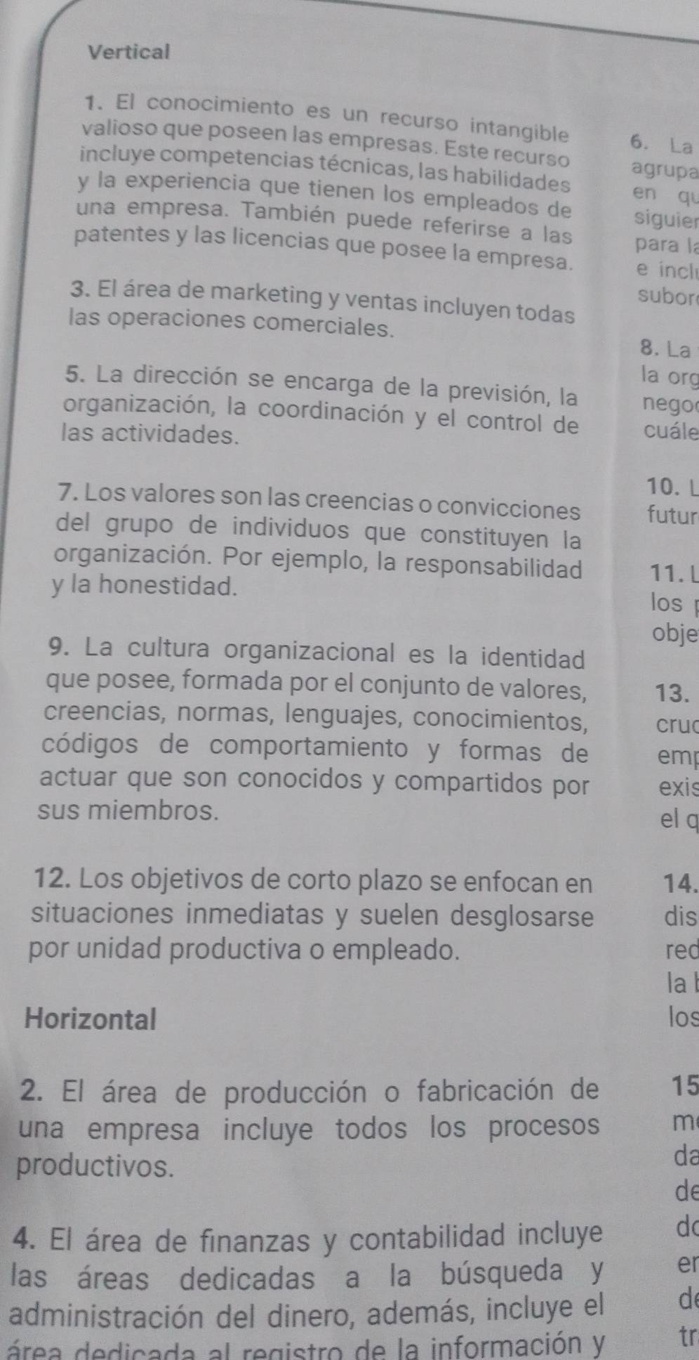 Vertical
1. El conocimiento es un recurso intangible 6. La
valioso que poseen las empresas. Este recurso agrupa
incluye competencias técnicas, las habilidades en qu
y la experiencia que tienen los empleados de siguier
una empresa. También puede referirse a las
para l
patentes y las licencias que posee la empresa. e incl
subor
3. El área de marketing y ventas incluyen todas
las operaciones comerciales.
8. La
la org
5. La dirección se encarga de la previsión, la nego
organización, la coordinación y el control de cuále
las actividades.
10. L
7. Los valores son las creencias o convicciones futur
del grupo de individuos que constituyen la
organización. Por ejemplo, la responsabilidad 11. l
y la honestidad.
los 
obje
9. La cultura organizacional es la identidad
que posee, formada por el conjunto de valores, 13.
creencias, normas, lenguajes, conocimientos, cru
códigos de comportamiento y formas de emp
actuar que son conocidos y compartidos por exis
sus miembros.
el q
12. Los objetivos de corto plazo se enfocan en 14.
situaciones inmediatas y suelen desglosarse dis
por unidad productiva o empleado. red
lal
Horizontal los
2. El área de producción o fabricación de 15
una empresa incluye todos los procesos m
productivos.
da
de
4. El área de finanzas y contabilidad incluye d
las áreas dedicadas a la búsqueda y er
administración del dinero, además, incluye el d
área dedicada al registro de la información y tr