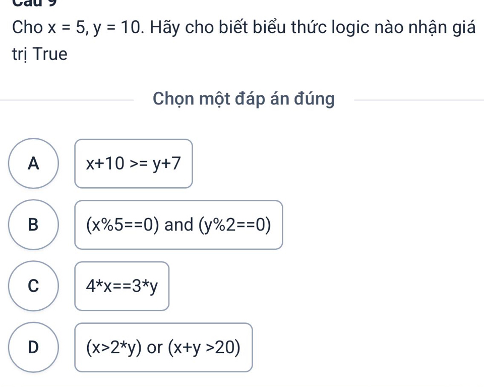 Cho x=5, y=10. Hãy cho biết biểu thức logic nào nhận giá
trị True
Chọn một đáp án đúng
A x+10>=y+7
B (x% 5==0) and (y% 2==0)
C 4^*x==3^*y
D (x>2^*y) or (x+y>20)