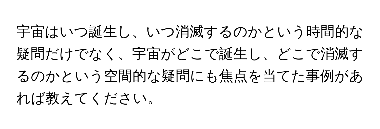 宇宙はいつ誕生し、いつ消滅するのかという時間的な疑問だけでなく、宇宙がどこで誕生し、どこで消滅するのかという空間的な疑問にも焦点を当てた事例があれば教えてください。