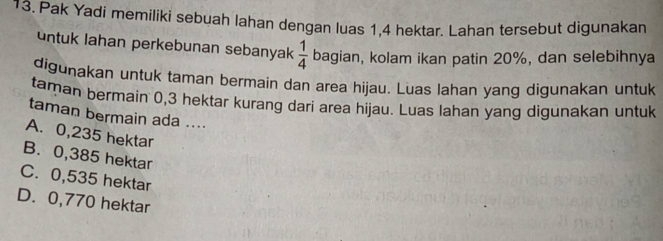 Pak Yadi memiliki sebuah lahan dengan luas 1,4 hektar. Lahan tersebut digunakan
untuk lahan perkebunan sebanyak  1/4  bagian, kolam ikan patin 20%, dan selebihnya
digunakan untuk taman bermain dan area hijau. Luas lahan yang digunakan untuk
taman bermain 0,3 hektar kurang dari area hijau. Luas lahan yang digunakan untuk
taman bermain ada ....
A. 0,235 hektar
B. 0,385 hektar
C. 0,535 hektar
D. 0,770 hektar