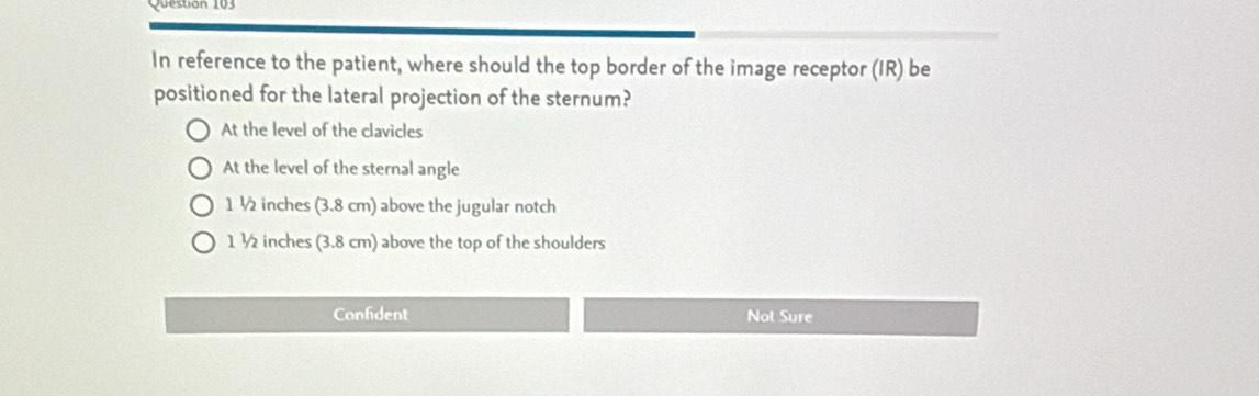 In reference to the patient, where should the top border of the image receptor (IR) be
positioned for the lateral projection of the sternum?
At the level of the clavicles
At the level of the sternal angle
1 ½ inches (3.8 cm) above the jugular notch
1 ½ inches (3.8 cm) above the top of the shoulders
Confident Not Sure