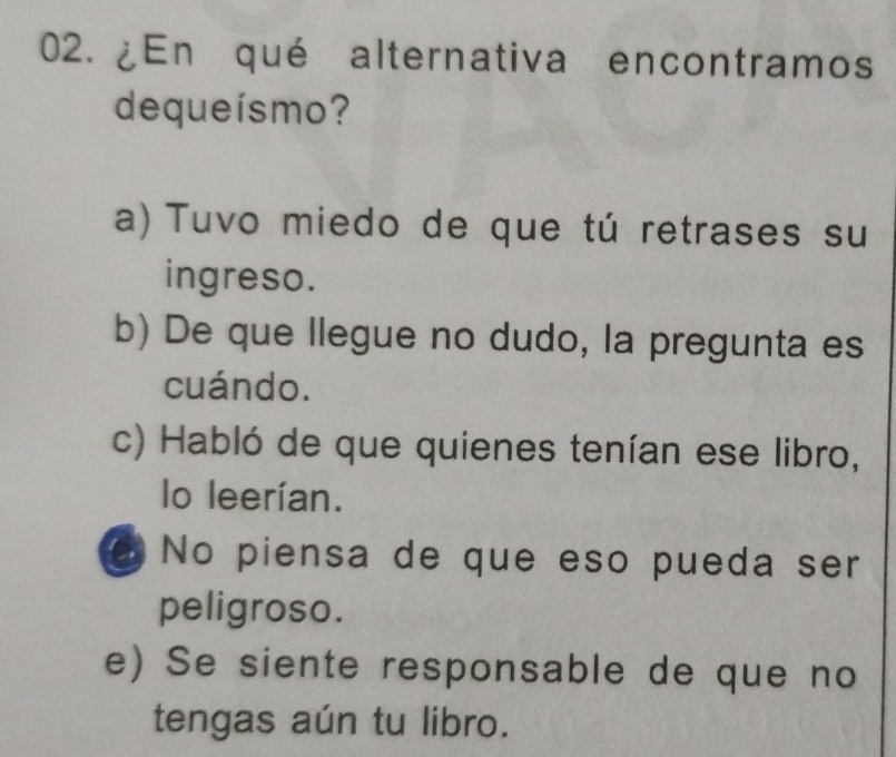 ¿En qué alternativa encontramos
dequeísmo?
a) Tuvo miedo de que tú retrases su
ingreso.
b) De que llegue no dudo, la pregunta es
cuándo.
c) Habló de que quienes tenían ese libro,
lo leerían.
No piensa de que eso pueda ser
peligroso.
e) Se siente responsable de que no
tengas aún tu libro.