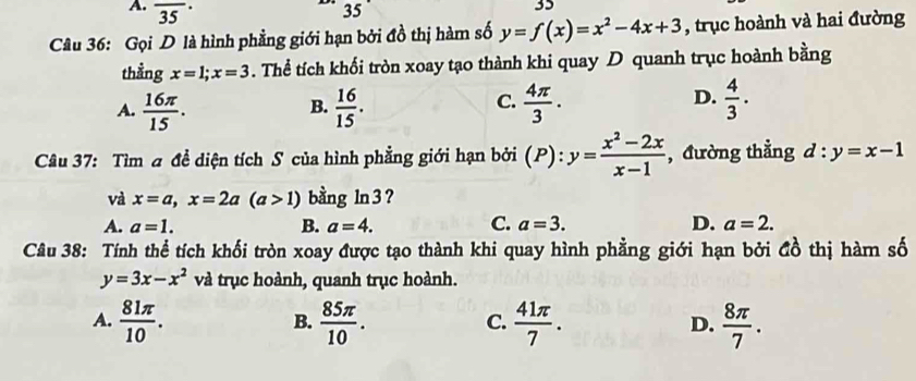 A. overline (35)^(·)
35
35
Câu 36: Gọi D là hình phẳng giới hạn bởi đồ thị hàm số y=f(x)=x^2-4x+3 , trục hoành và hai đường
thằng x=1; x=3. Thể tích khối tròn xoay tạo thành khi quay D quanh trục hoành bằng
A.  16π /15 .  16/15 .  4π /3 .  4/3 ·
B.
C.
D.
Câu 37: Tìm a đề diện tích S của hình phẳng giới hạn bởi (P): y= (x^2-2x)/x-1  , đường thẳng d:y=x-1
và x=a, x=2a(a>1) bằng ln 3?
A. a=1. B. a=4. C. a=3. D. a=2. 
Câu 38: Tính thể tích khối tròn xoay được tạo thành khi quay hình phẳng giới hạn bởi đồ thị hàm số
y=3x-x^2 và trục hoành, quanh trục hoành.
A.  81π /10 .  85π /10 .  41π /7 .  8π /7 . 
B.
C.
D.