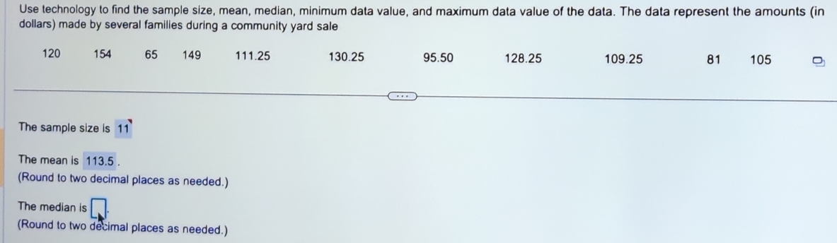 Use technology to find the sample size, mean, median, minimum data value, and maximum data value of the data. The data represent the amounts (in 
dollars) made by several families during a community yard sale
120 154 65 149 111.25 130.25 95.50 128.25 109.25 81 105
The sample size is 11
The mean is 113.5. 
(Round to two decimal places as needed.) 
The median is 
(Round to two decimal places as needed.)