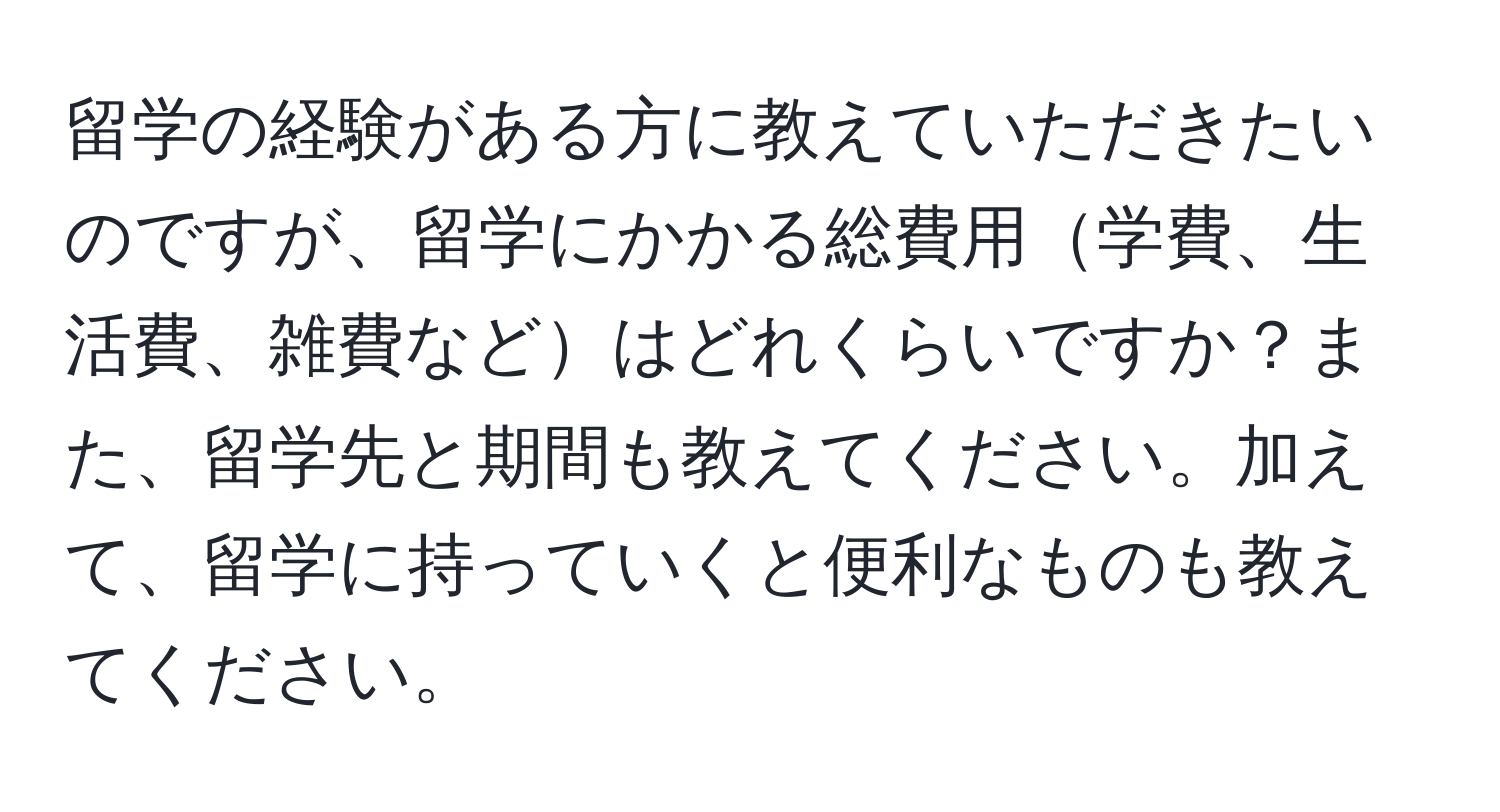 留学の経験がある方に教えていただきたいのですが、留学にかかる総費用学費、生活費、雑費などはどれくらいですか？また、留学先と期間も教えてください。加えて、留学に持っていくと便利なものも教えてください。