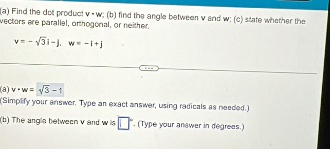 Find the dot product v· w; (b) find the angle between v and w; (c) state whether the 
vectors are parallel, orthogonal, or neither.
v=-sqrt(3)i-j, w=-i+j
a) v· w=sqrt(3)-1
(Simplify your answer. Type an exact answer, using radicals as needed.) 
(b) The angle between v and w is □°. (Type your answer in degrees.)