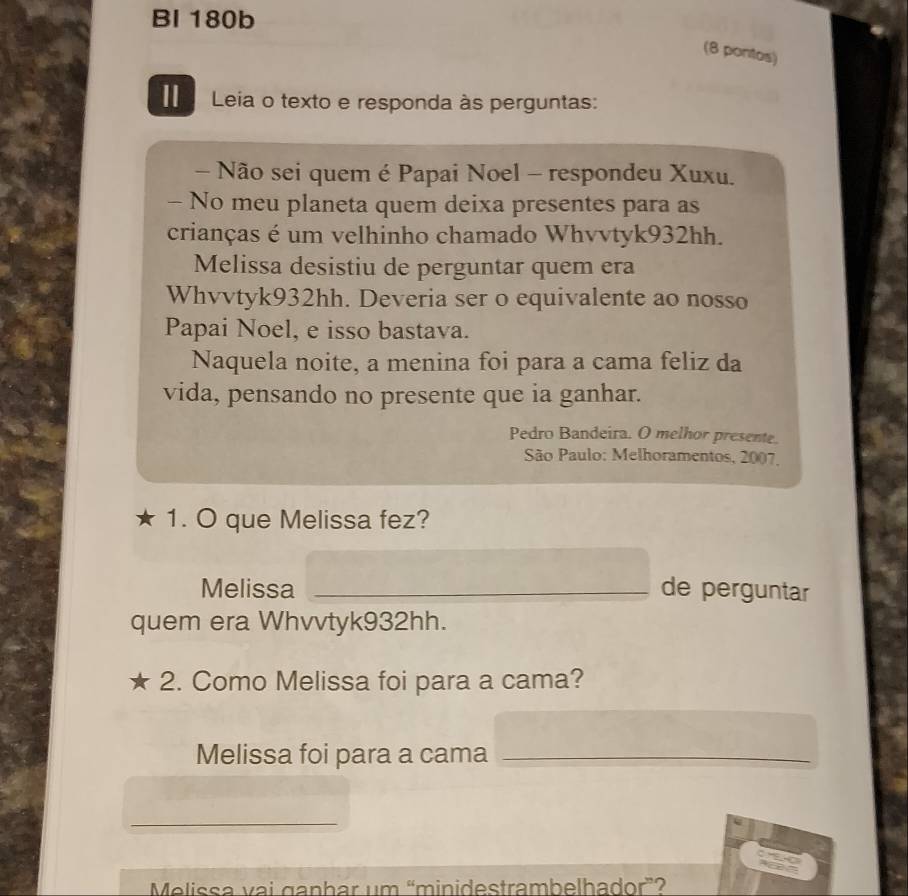 BI 180b 
(8 pontos) 
Leia o texto e responda às perguntas: 
- Não sei quem é Papai Noel - respondeu Xuxu. 
- No meu planeta quem deixa presentes para as 
crianças é um velhinho chamado Whvvtyk932hh. 
Melissa desistiu de perguntar quem era 
Whvvtyk932hh. Deveria ser o equivalente ao nosso 
Papai Noel, e isso bastava. 
Naquela noite, a menina foi para a cama feliz da 
vida, pensando no presente que ia ganhar. 
Pedro Bandeira. O melhor presente. 
* São Paulo: Melhoramentos, 2007, 
1. O que Melissa fez? 
Melissa _de perguntar 
quem era Whvvtyk932hh. 
2. Como Melissa foi para a cama? 
Melissa foi para a cama_ 
_ 
Melissa vai ganhar um “minidestrambelhador”?