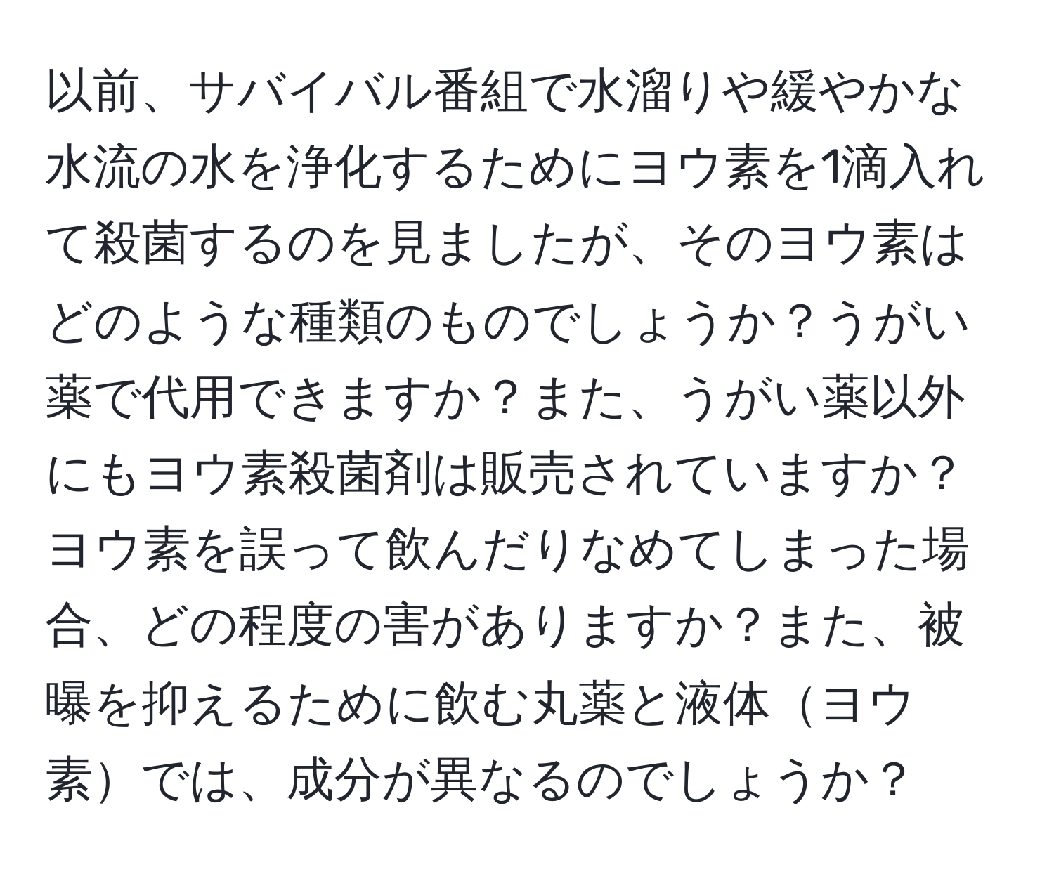 以前、サバイバル番組で水溜りや緩やかな水流の水を浄化するためにヨウ素を1滴入れて殺菌するのを見ましたが、そのヨウ素はどのような種類のものでしょうか？うがい薬で代用できますか？また、うがい薬以外にもヨウ素殺菌剤は販売されていますか？ヨウ素を誤って飲んだりなめてしまった場合、どの程度の害がありますか？また、被曝を抑えるために飲む丸薬と液体ヨウ素では、成分が異なるのでしょうか？