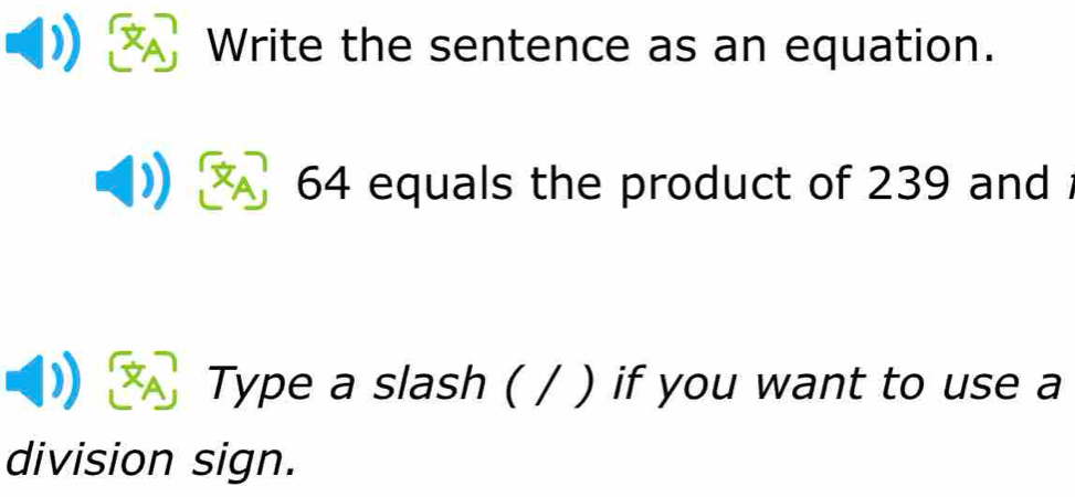 Write the sentence as an equation.
64 equals the product of 239 and 
Type a slash ( / ) if you want to use a 
division sign.