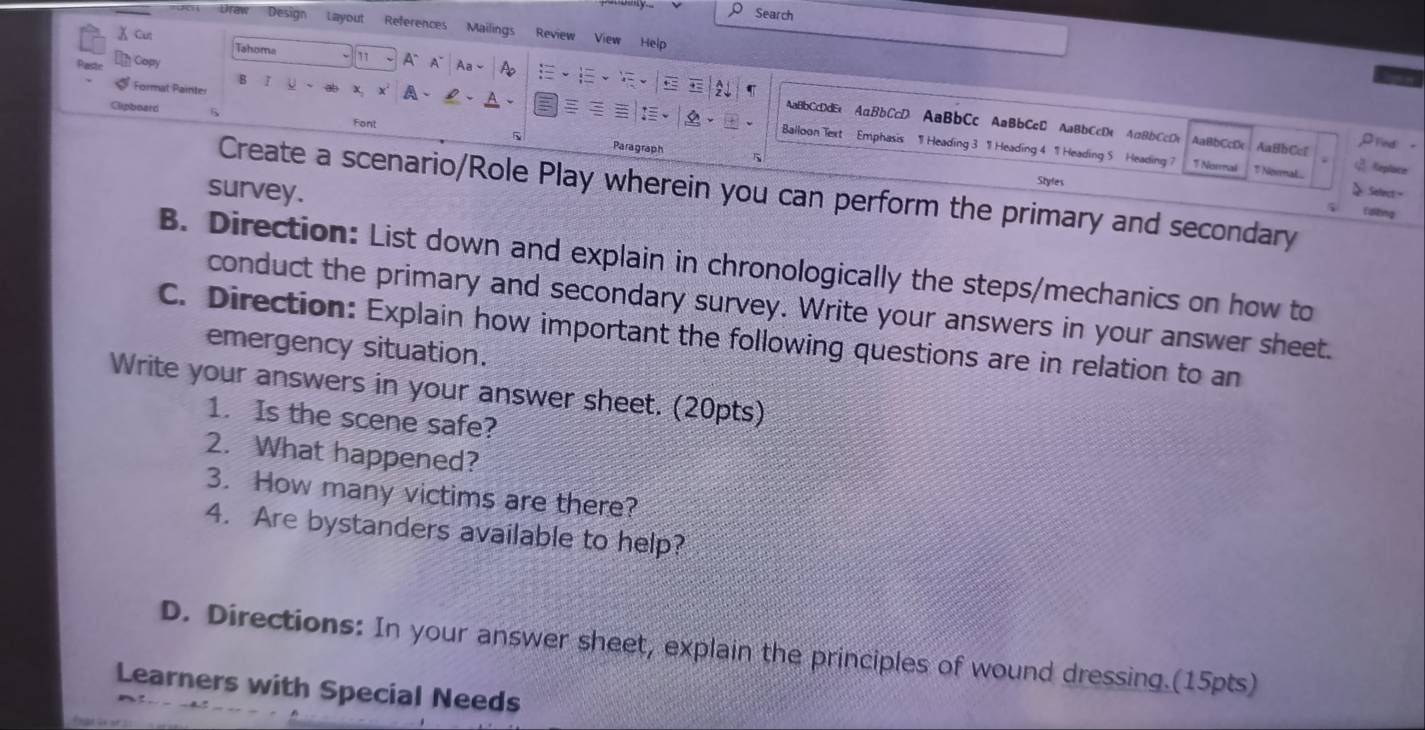Search 
Draw Design Layout References Mailings Review View Help 
X Cut Tahoma 77 A° A Aa~ A 
Capy 
Format Painter 
Cipboard 
A 
:、 
AaBbCcDdEt AaBbCcD AaBbCc AaBbCcD AaBbCcDt A∩BbCcDt AaBbCcB AaBbCc ,Drind 
1 Balloon Text - Emphasis 1 Heading 3 1 Heading 4 1 Heading 5 Heading ? 
Font Paragraph 
5 
 Replace 
7 Noral T Nermal.. 、 Select - 
survey. 
Styles 
Create a scenario/Role Play wherein you can perform the primary and secondary 
fuitng 
B. Direction: List down and explain in chronologically the steps/mechanics on how to 
conduct the primary and secondary survey. Write your answers in your answer sheet. 
C. Direction: Explain how important the following questions are in relation to an 
emergency situation. 
Write your answers in your answer sheet. (20pts) 
1. Is the scene safe? 
2. What happened? 
3. How many victims are there? 
4. Are bystanders available to help? 
D. Directions: In your answer sheet, explain the principles of wound dressing.(15pts) 
Learners with Special Needs