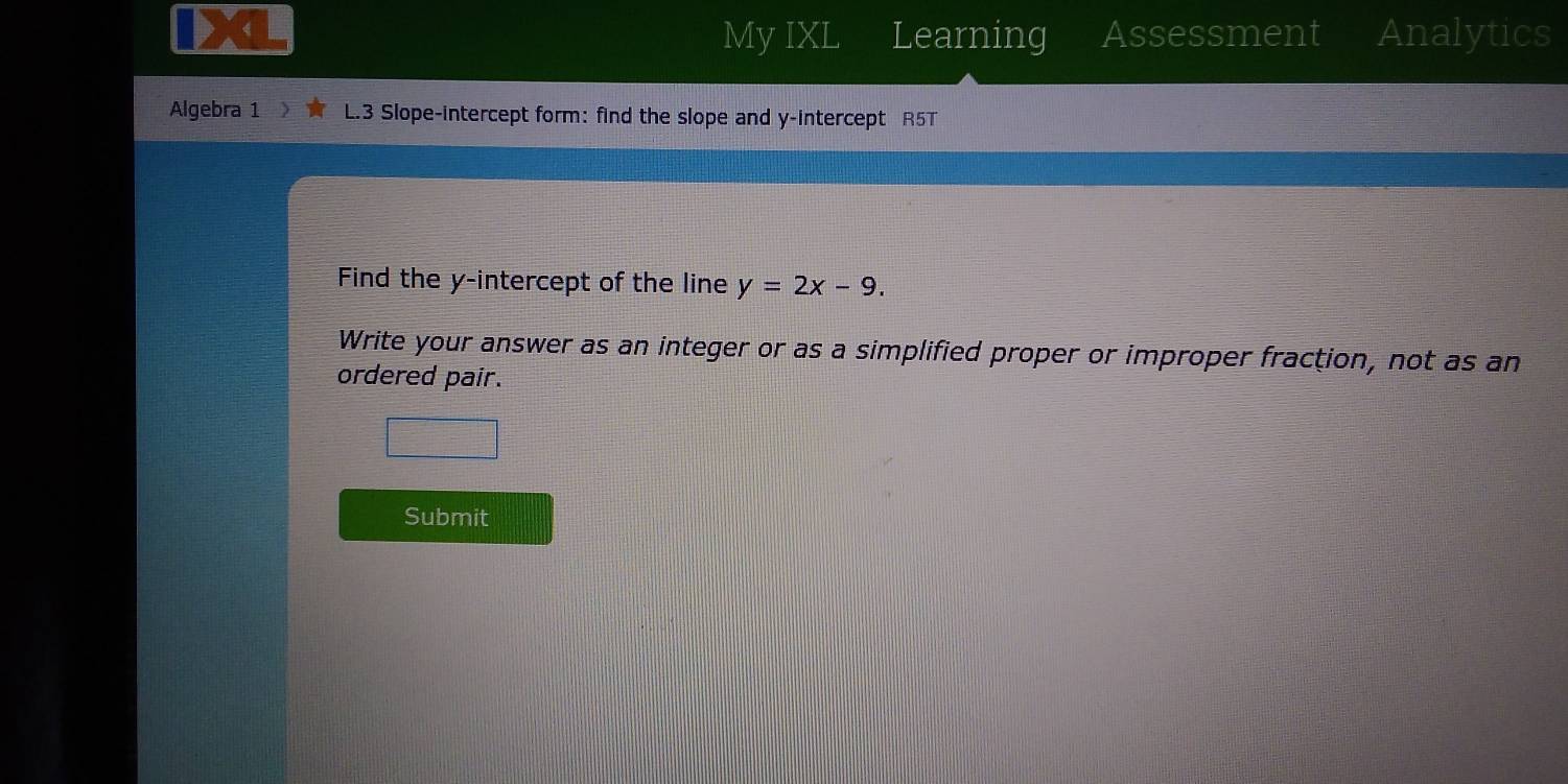 My IXL Learning Assessment Analytics 
Algebra 1 L.3 Slope-intercept form: find the slope and y-intercept R5T 
Find the y-intercept of the line y=2x-9. 
Write your answer as an integer or as a simplified proper or improper fraction, not as an 
ordered pair. 
Submit