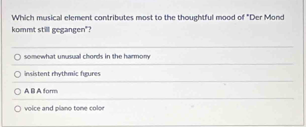 Which musical element contributes most to the thoughtful mood of "Der Mond
kommt still gegangen"?
somewhat unusual chords in the harmony
insistent rhythmic fgures
A B A form
voice and piano tone color