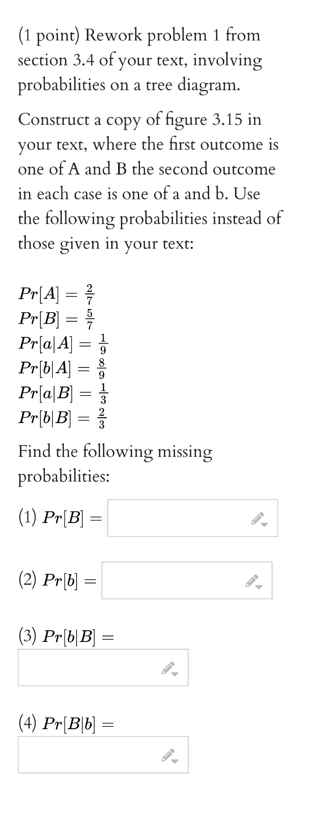 Rework problem 1 from 
section 3.4 of your text, involving 
probabilities on a tree diagram. 
Construct a copy of figure 3.15 in 
your text, where the first outcome is 
one of A and B the second outcome 
in each case is one of a and b. Use 
the following probabilities instead of 
those given in your text:
Pr[A]= 2/7 
Pr[B]= 5/7 
Pr[a|A]= 1/9 
Pr[b|A]= 8/9 
Pr[a|B]= 1/3 
Pr[b|B]= 2/3 
Find the following missing 
probabilities: 
(1) Pr[B]=□
(2) Pr[b]=□
(3) Pr[b|B]= x_ □ /□   
∴ 
(4) Pr[B|b]=