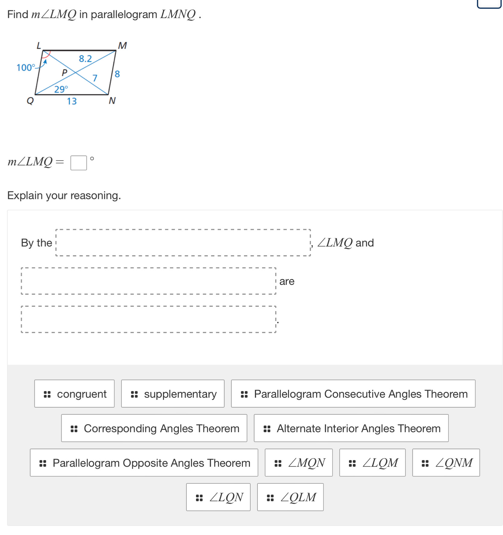 _ 
Find m∠ LMQ in parallelogram LMNQ .
m∠ LMQ=□°
Explain your reasoning.
By the □ ,∠ LMQ and
□ are^ ----------------frac  _ ,...._ 
congruent supplementary Parallelogram Consecutive Angles Theorem
Corresponding Angles Theorem Alternate Interior Angles Theorem
Parallelogram Opposite Angles Theorem ∠ MQN ∠ LQM ∠ QNM
∠ LQN
∠ QLM